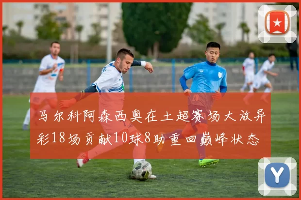 马尔科阿森西奥在土超赛场大放异彩18场贡献10球8助重回巅峰状态