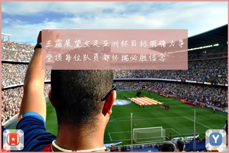 王霜展望女足亚洲杯目标明确力争登顶每位队员都怀揣必胜信念