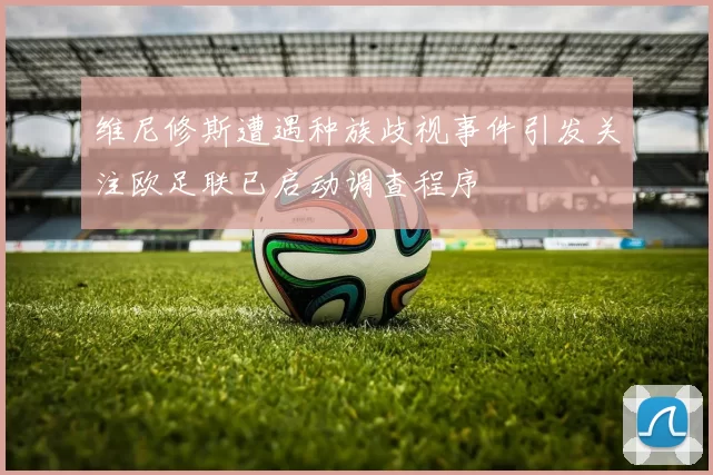 维尼修斯遭遇种族歧视事件引发关注欧足联已启动调查程序