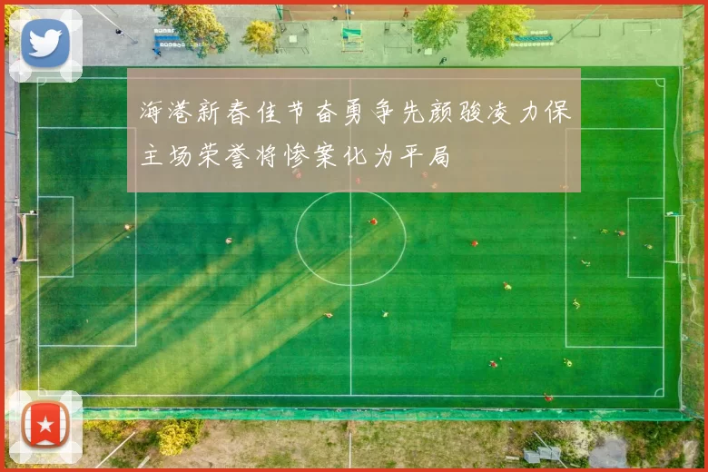 海港新春佳节奋勇争先颜骏凌力保主场荣誉将惨案化为平局