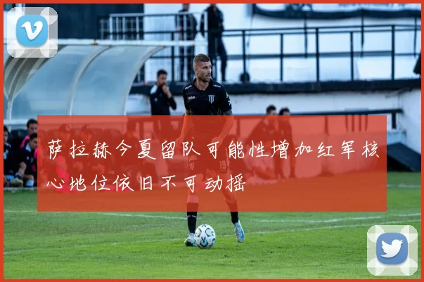 萨拉赫今夏留队可能性增加红军核心地位依旧不可动摇