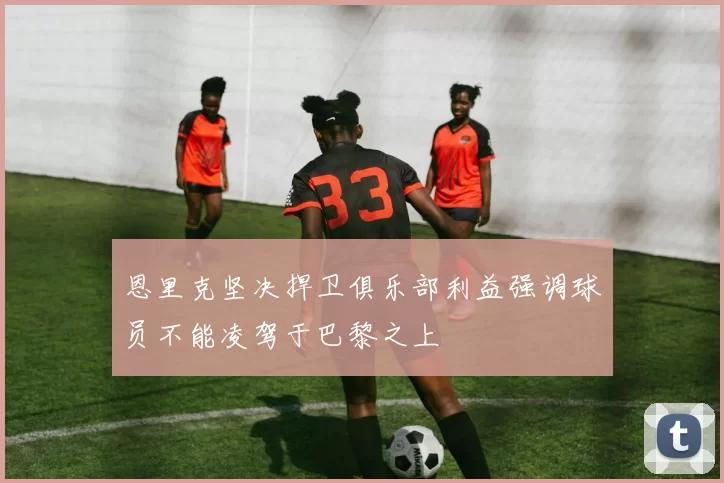 恩里克坚决捍卫俱乐部利益强调球员不能凌驾于巴黎之上
