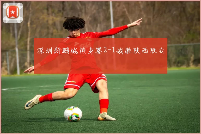 深圳新鹏城热身赛2-1战胜陕西联合