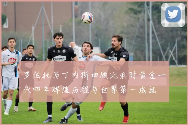 罗伯托马丁内斯回顾比利时黄金一代四年辉煌历程与世界第一成就