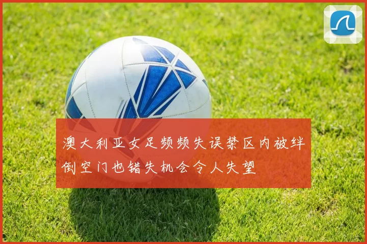 澳大利亚女足频频失误禁区内被绊倒空门也错失机会令人失望