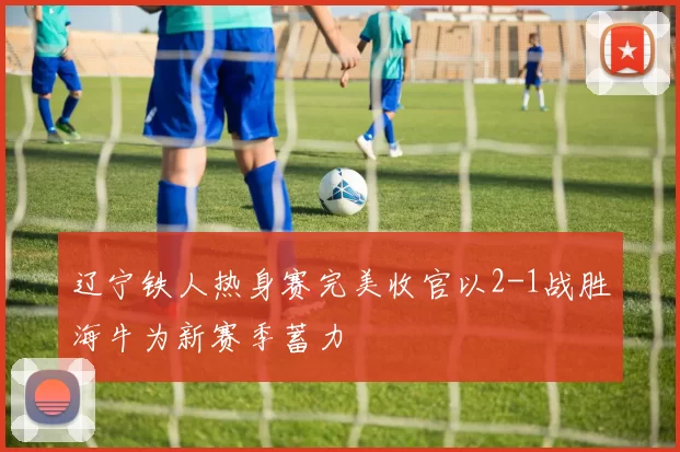 辽宁铁人热身赛完美收官以2-1战胜海牛为新赛季蓄力