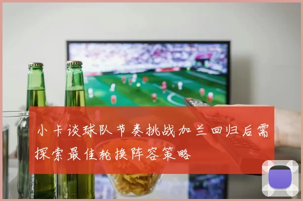 小卡谈球队节奏挑战加兰回归后需探索最佳轮换阵容策略