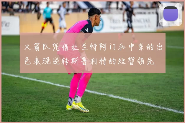 火箭队凭借杜兰特阿门和申京的出色表现逆转斯普利特的短暂领先