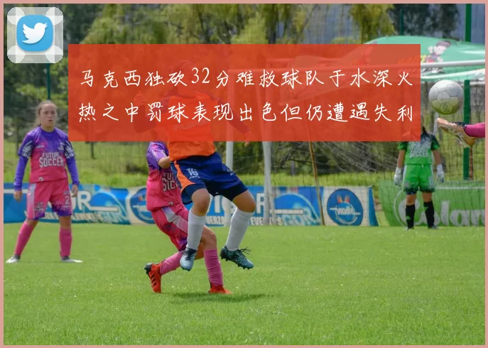 马克西独砍32分难救球队于水深火热之中罚球表现出色但仍遭遇失利