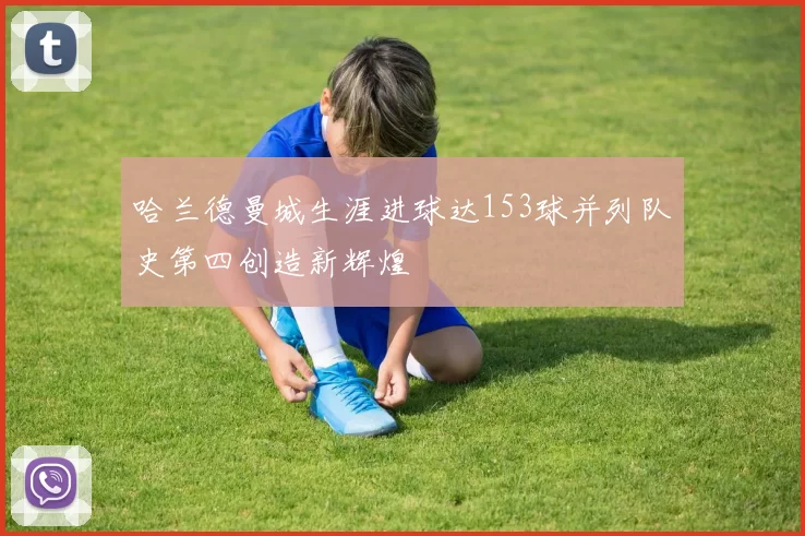 哈兰德曼城生涯进球达153球并列队史第四创造新辉煌