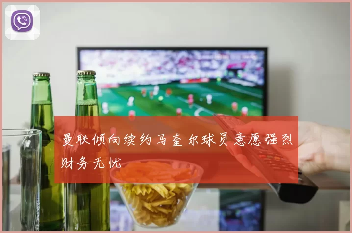 曼联倾向续约马奎尔球员意愿强烈财务无忧