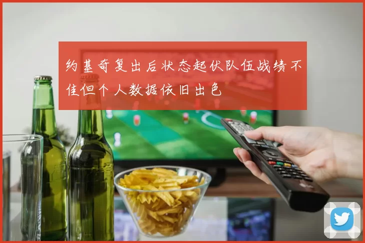 约基奇复出后状态起伏队伍战绩不佳但个人数据依旧出色