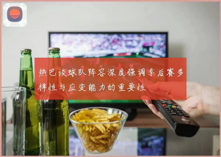 热巴谈球队阵容深度强调季后赛多样性与应变能力的重要性