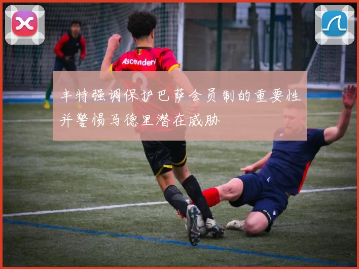 丰特强调保护巴萨会员制的重要性并警惕马德里潜在威胁